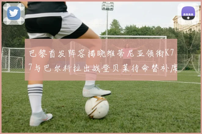 巴黎首发阵容揭晓维蒂尼亚领衔K77与巴尔科拉出战登贝莱待命替补席