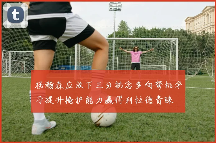 杨瀚森应放下三分执念多向弩机学习提升掩护能力赢得利拉德青睐