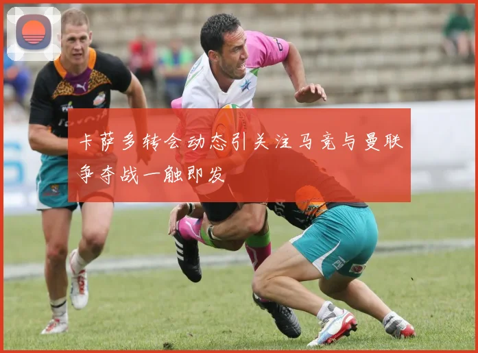 卡萨多转会动态引关注马竞与曼联争夺战一触即发