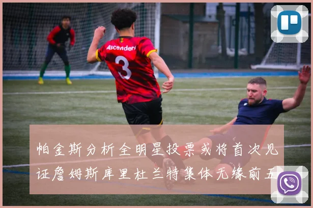 帕金斯分析全明星投票或将首次见证詹姆斯库里杜兰特集体无缘前五
