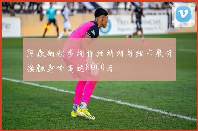 阿森纳初步询价托纳利与纽卡展开接触身价高达8000万