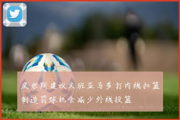 皮尔斯建议文班亚马多打内线扣篮制造罚球机会减少外线投篮