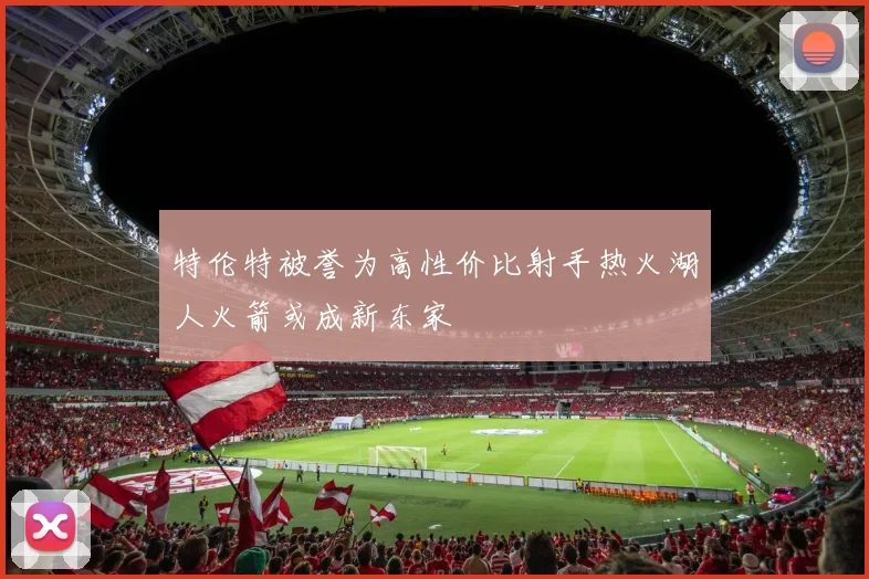 特伦特被誉为高性价比射手热火湖人火箭或成新东家