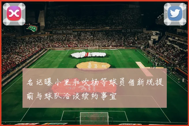 名记曝小里和吹杨等球员借新规提前与球队洽谈续约事宜