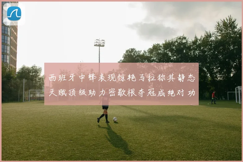 西班牙中锋表现惊艳马拉称其静态天赋顶级助力密歇根夺冠成绝对功臣