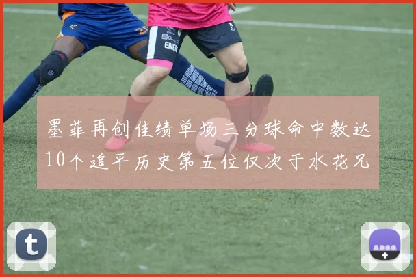 墨菲再创佳绩单场三分球命中数达10个追平历史第五位仅次于水花兄弟和利登