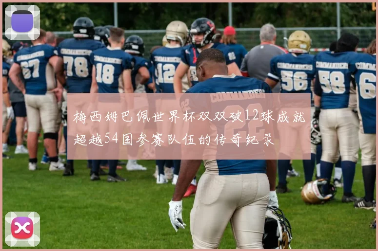 梅西姆巴佩世界杯双双破12球成就超越54国参赛队伍的传奇纪录