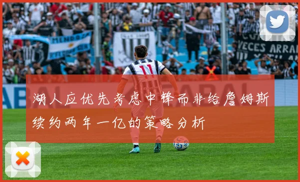 湖人应优先考虑中锋而非给詹姆斯续约两年一亿的策略分析