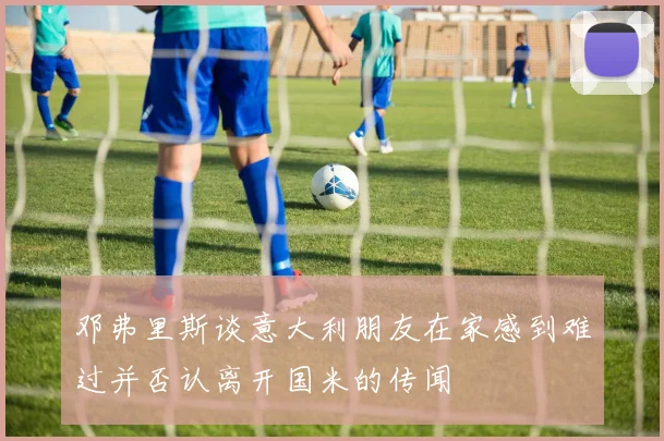 邓弗里斯谈意大利朋友在家感到难过并否认离开国米的传闻