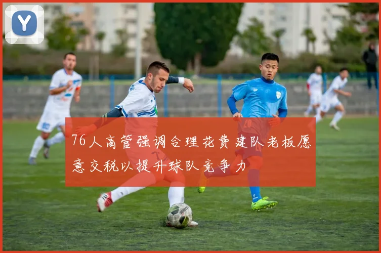 76人高管强调合理花费建队老板愿意交税以提升球队竞争力