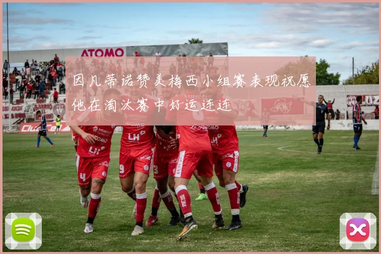 因凡蒂诺赞美梅西小组赛表现祝愿他在淘汰赛中好运连连