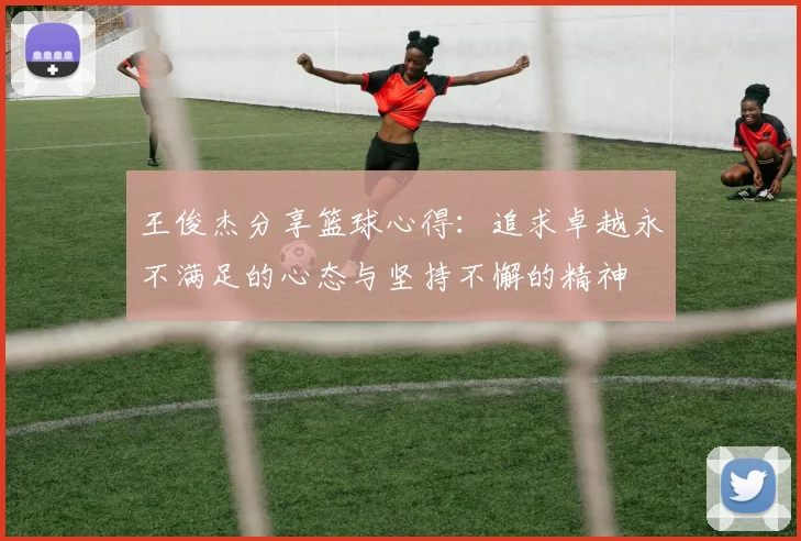 王俊杰分享篮球心得：追求卓越永不满足的心态与坚持不懈的精神