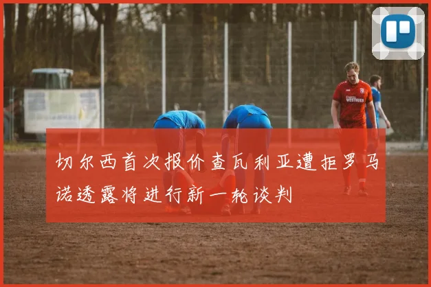 切尔西首次报价查瓦利亚遭拒罗马诺透露将进行新一轮谈判