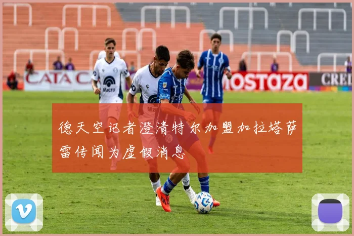 德天空记者澄清特尔加盟加拉塔萨雷传闻为虚假消息