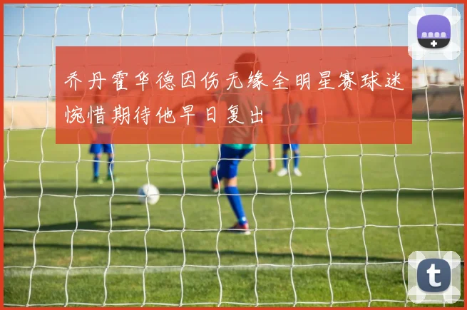 乔丹霍华德因伤无缘全明星赛球迷惋惜期待他早日复出