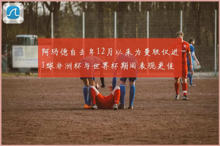 阿玛德自去年12月以来为曼联仅进1球非洲杯与世界杯期间表现更佳