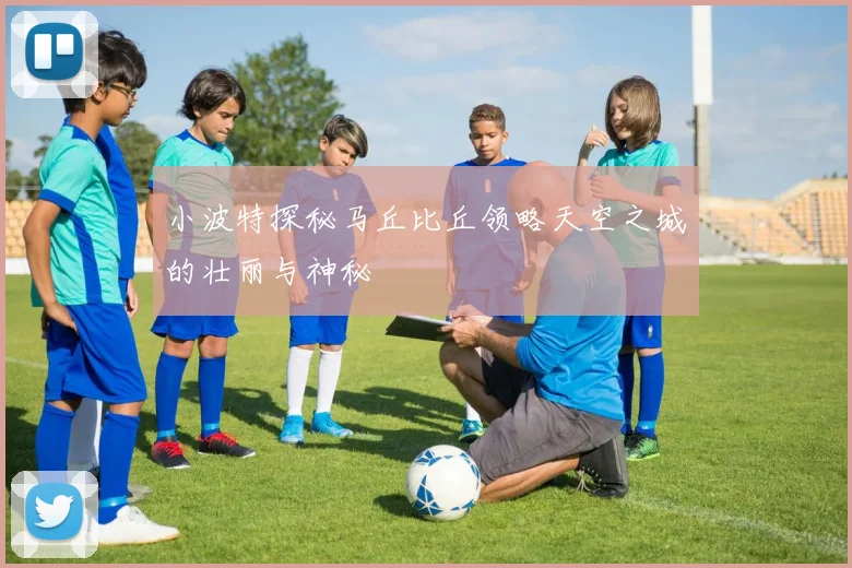 小波特探秘马丘比丘领略天空之城的壮丽与神秘