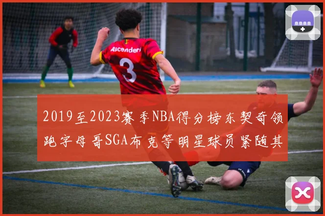 2019至2023赛季NBA得分榜东契奇领跑字母哥SGA布克等明星球员紧随其后