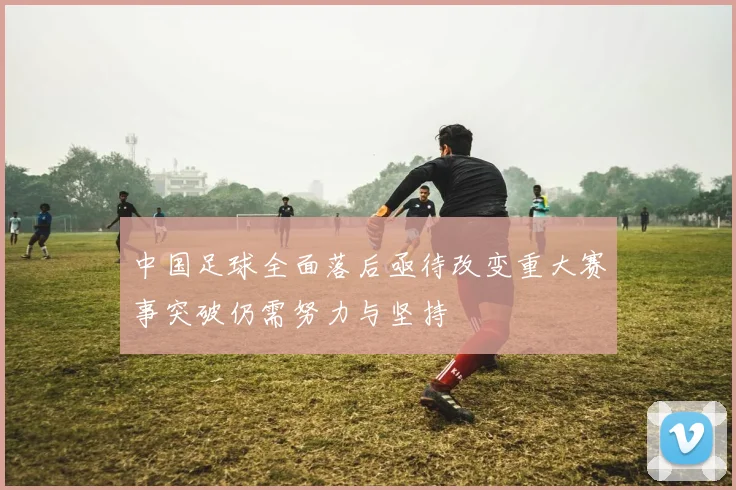 中国足球全面落后亟待改变重大赛事突破仍需努力与坚持