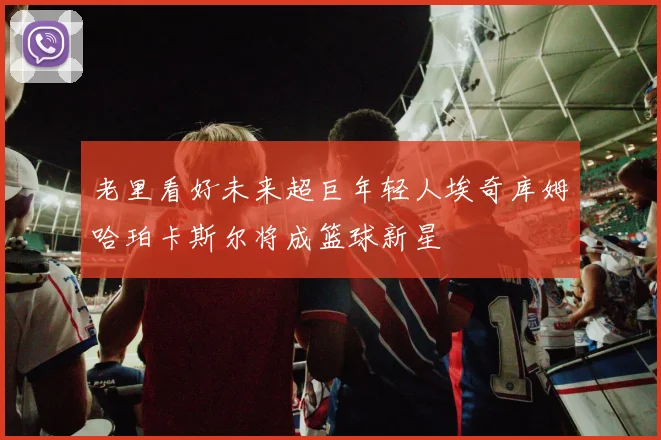 老里看好未来超巨年轻人埃奇库姆哈珀卡斯尔将成篮球新星