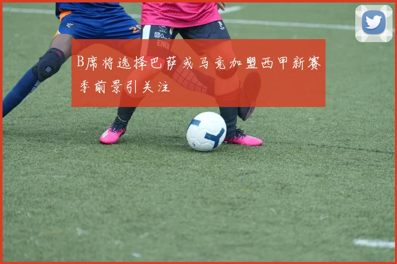B席将选择巴萨或马竞加盟西甲新赛季前景引关注