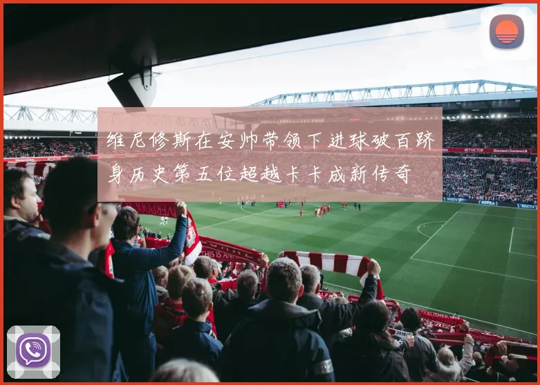 维尼修斯在安帅带领下进球破百跻身历史第五位超越卡卡成新传奇