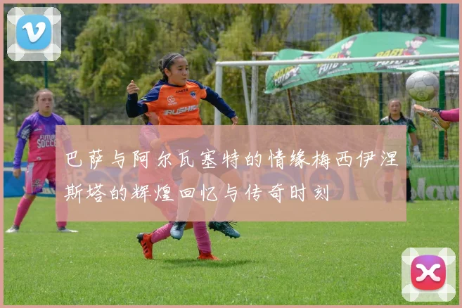 巴萨与阿尔瓦塞特的情缘梅西伊涅斯塔的辉煌回忆与传奇时刻