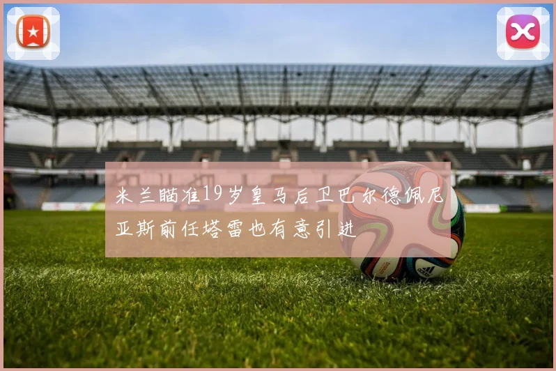 米兰瞄准19岁皇马后卫巴尔德佩尼亚斯前任塔雷也有意引进
