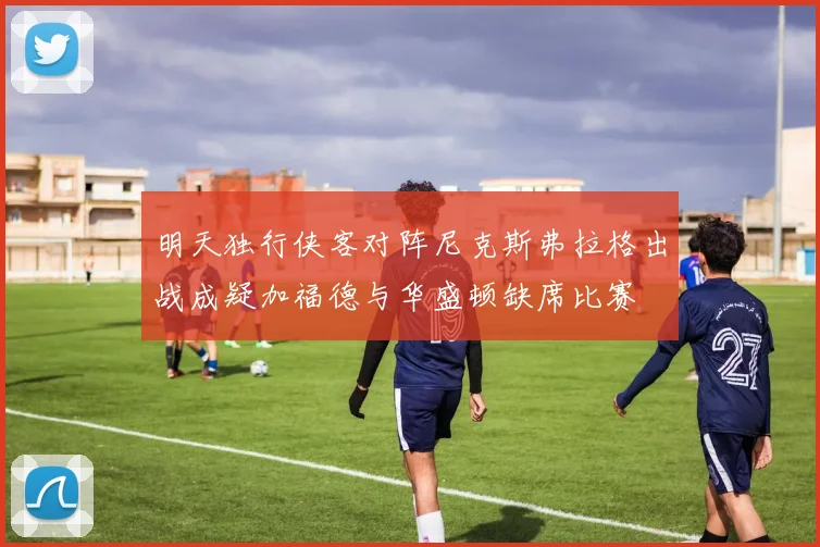 明天独行侠客对阵尼克斯弗拉格出战成疑加福德与华盛顿缺席比赛