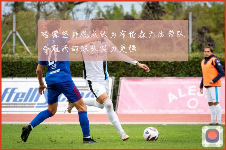 哈蒙坚持观点认为布伦森无法带队夺冠西部球队实力更强