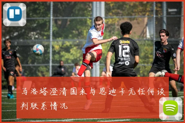 马洛塔澄清国米与恩迪卡无任何谈判联系情况